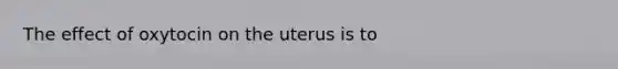 The effect of oxytocin on the uterus is to