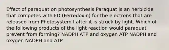 Effect of paraquat on photosynthesis Paraquat is an herbicide that competes with FD (Ferredoxin) for the electrons that are released from Photosystem I after it is struck by light. Which of the following products of the light reaction would paraquat prevent from forming? NADPH ATP and oxygen ATP NADPH and oxygen NADPH and ATP