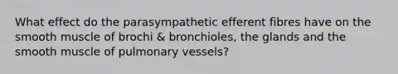 What effect do the parasympathetic efferent fibres have on the smooth muscle of brochi & bronchioles, the glands and the smooth muscle of pulmonary vessels?