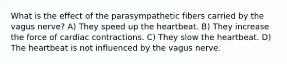 What is the effect of the parasympathetic fibers carried by the vagus nerve? A) They speed up the heartbeat. B) They increase the force of cardiac contractions. C) They slow the heartbeat. D) The heartbeat is not influenced by the vagus nerve.