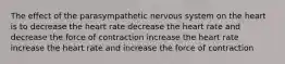 The effect of the parasympathetic nervous system on the heart is to decrease the heart rate decrease the heart rate and decrease the force of contraction increase the heart rate increase the heart rate and increase the force of contraction