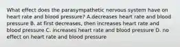 What effect does the parasympathetic nervous system have on heart rate and blood pressure? A.decreases heart rate and blood pressure B. at first decreases, then increases heart rate and blood pressure C. increases heart rate and blood pressure D. no effect on heart rate and blood pressure