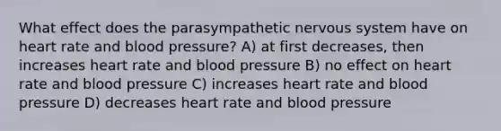 What effect does the parasympathetic nervous system have on heart rate and blood pressure? A) at first decreases, then increases heart rate and blood pressure B) no effect on heart rate and blood pressure C) increases heart rate and blood pressure D) decreases heart rate and blood pressure