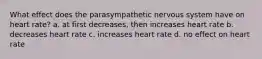 What effect does the parasympathetic nervous system have on heart rate? a. at first decreases, then increases heart rate b. decreases heart rate c. increases heart rate d. no effect on heart rate