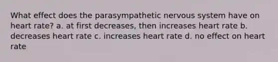 What effect does the parasympathetic <a href='https://www.questionai.com/knowledge/kThdVqrsqy-nervous-system' class='anchor-knowledge'>nervous system</a> have on heart rate? a. at first decreases, then increases heart rate b. decreases heart rate c. increases heart rate d. no effect on heart rate