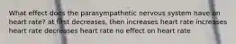 What effect does the parasympathetic nervous system have on heart rate? at first decreases, then increases heart rate increases heart rate decreases heart rate no effect on heart rate