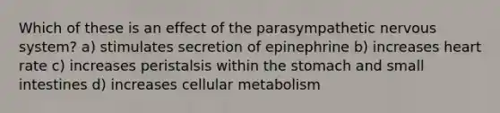 Which of these is an effect of the parasympathetic nervous system? a) stimulates secretion of epinephrine b) increases heart rate c) increases peristalsis within the stomach and small intestines d) increases cellular metabolism