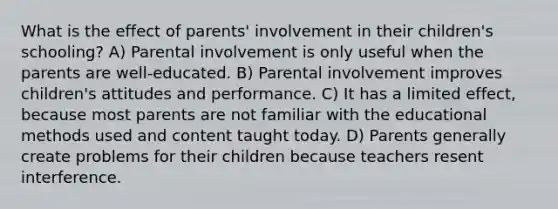 What is the effect of parents' involvement in their children's schooling? A) Parental involvement is only useful when the parents are well-educated. B) Parental involvement improves children's attitudes and performance. C) It has a limited effect, because most parents are not familiar with the educational methods used and content taught today. D) Parents generally create problems for their children because teachers resent interference.