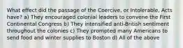 What effect did the passage of the Coercive, or Intolerable, Acts have? a) They encouraged colonial leaders to convene the First Continental Congress b) They intensified anti-British sentiment throughout the colonies c) They prompted many Americans to send food and winter supplies to Boston d) All of the above