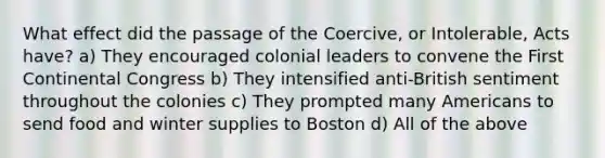 What effect did the passage of the Coercive, or Intolerable, Acts have? a) They encouraged colonial leaders to convene the First Continental Congress b) They intensified anti-British sentiment throughout the colonies c) They prompted many Americans to send food and winter supplies to Boston d) All of the above