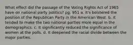 What effect did the passage of the Voting Rights Act of 1965 have on national party politics? pg. 951 a. It's bolstered the position of the Republican Party in the American West. b. It tended to make the two national parties more equal in the demographics. c. It significantly reduced the significance of women at the polls. d. It deepened the racial divide between the major parties.