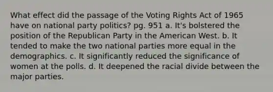 What effect did the passage of the Voting Rights Act of 1965 have on national party politics? pg. 951 a. It's bolstered the position of the Republican Party in the American West. b. It tended to make the two national parties more equal in the demographics. c. It significantly reduced the significance of women at the polls. d. It deepened the racial divide between the major parties.