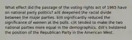 What effect did the passage of the voting rights act of 1965 have on national party politics? a)It deepened the racial divide between the major parties. b)It significantly reduced the significance of women at the polls. c)It tended to make the two national parties more equal in the demographics. d)It's bolstered the position of the Republican Party in the American West.