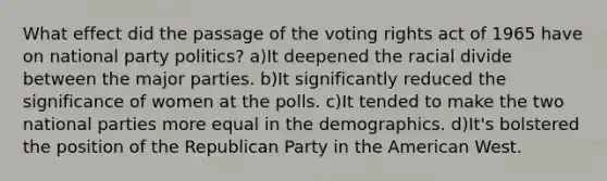 What effect did the passage of the voting rights act of 1965 have on national party politics? a)It deepened the racial divide between the major parties. b)It significantly reduced the significance of women at the polls. c)It tended to make the two national parties more equal in the demographics. d)It's bolstered the position of the Republican Party in the American West.