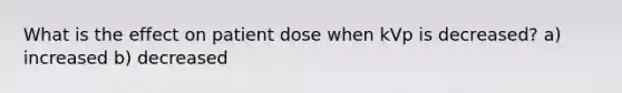 What is the effect on patient dose when kVp is decreased? a) increased b) decreased