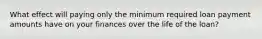 What effect will paying only the minimum required loan payment amounts have on your finances over the life of the loan?