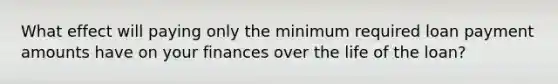 What effect will paying only the minimum required loan payment amounts have on your finances over the life of the loan?