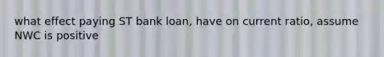 what effect paying ST bank loan, have on current ratio, assume NWC is positive