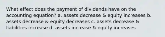 What effect does the payment of dividends have on <a href='https://www.questionai.com/knowledge/k7UJ6J5ODQ-the-accounting-equation' class='anchor-knowledge'>the accounting equation</a>? a. assets decrease & equity increases b. assets decrease & equity decreases c. assets decrease & liabilities increase d. assets increase & equity increases