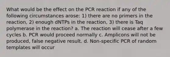 What would be the effect on the PCR reaction if any of the following circumstances arose: 1) there are no primers in the reaction, 2) enough dNTPs in the reaction, 3) there is Taq polymerase in the reaction? a. The reaction will cease after a few cycles b. PCR would proceed normally c. Amplicons will not be produced, false negative result. d. Non-specific PCR of random templates will occur