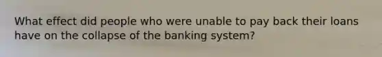 What effect did people who were unable to pay back their loans have on the collapse of the banking system?