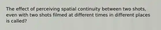 The effect of perceiving spatial continuity between two shots, even with two shots filmed at different times in different places is called?