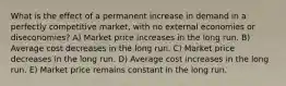 What is the effect of a permanent increase in demand in a perfectly competitive market, with no external economies or diseconomies? A) Market price increases in the long run. B) Average cost decreases in the long run. C) Market price decreases in the long run. D) Average cost increases in the long run. E) Market price remains constant in the long run.