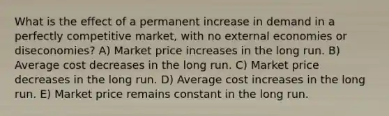 What is the effect of a permanent increase in demand in a perfectly competitive market, with no external economies or diseconomies? A) Market price increases in the long run. B) Average cost decreases in the long run. C) Market price decreases in the long run. D) Average cost increases in the long run. E) Market price remains constant in the long run.