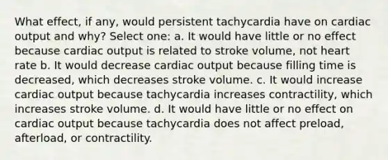 What effect, if any, would persistent tachycardia have on cardiac output and why? Select one: a. It would have little or no effect because cardiac output is related to stroke volume, not heart rate b. It would decrease cardiac output because filling time is decreased, which decreases stroke volume. c. It would increase cardiac output because tachycardia increases contractility, which increases stroke volume. d. It would have little or no effect on cardiac output because tachycardia does not affect preload, afterload, or contractility.