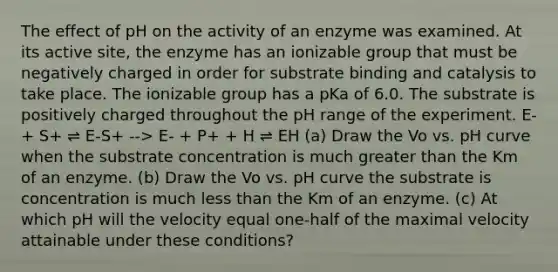 The effect of pH on the activity of an enzyme was examined. At its active site, the enzyme has an ionizable group that must be negatively charged in order for substrate binding and catalysis to take place. The ionizable group has a pKa of 6.0. The substrate is positively charged throughout the pH range of the experiment. E- + S+ ⇌ E-S+ --> E- + P+ + H ⇌ EH (a) Draw the Vo vs. pH curve when the substrate concentration is much greater than the Km of an enzyme. (b) Draw the Vo vs. pH curve the substrate is concentration is much less than the Km of an enzyme. (c) At which pH will the velocity equal one-half of the maximal velocity attainable under these conditions?