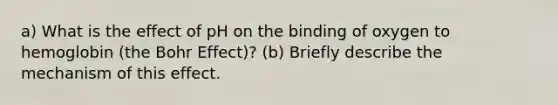 a) What is the effect of pH on the binding of oxygen to hemoglobin (the Bohr Effect)? (b) Briefly describe the mechanism of this effect.