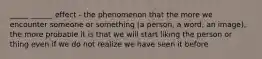 _____ ______ effect - the phenomenon that the more we encounter someone or something (a person, a word, an image), the more probable it is that we will start liking the person or thing even if we do not realize we have seen it before