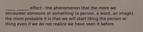 _____ ______ effect - the phenomenon that the more we encounter someone or something (a person, a word, an image), the more probable it is that we will start liking the person or thing even if we do not realize we have seen it before