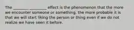 The ________ _________ effect is the phenomenon that the more we encounter someone or something, the more probable it is that we will start liking the person or thing even if we do not realize we have seen it before.