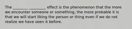 The ________ _________ effect is the phenomenon that the more we encounter someone or something, the more probable it is that we will start liking the person or thing even if we do not realize we have seen it before.