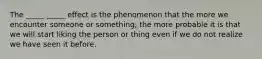 The _____ _____ effect is the phenomenon that the more we encounter someone or something, the more probable it is that we will start liking the person or thing even if we do not realize we have seen it before.