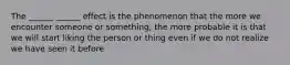 The ______ ______ effect is the phenomenon that the more we encounter someone or something, the more probable it is that we will start liking the person or thing even if we do not realize we have seen it before