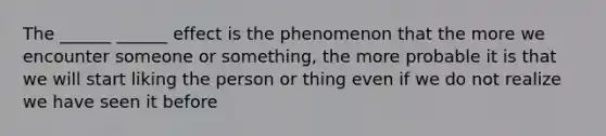 The ______ ______ effect is the phenomenon that the more we encounter someone or something, the more probable it is that we will start liking the person or thing even if we do not realize we have seen it before