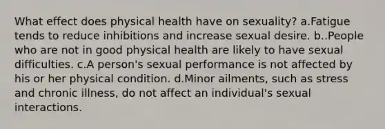 What effect does physical health have on sexuality? a.Fatigue tends to reduce inhibitions and increase sexual desire. b..People who are not in good physical health are likely to have sexual difficulties. c.A person's sexual performance is not affected by his or her physical condition. d.Minor ailments, such as stress and chronic illness, do not affect an individual's sexual interactions.