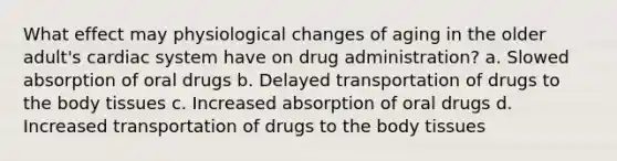 What effect may physiological changes of aging in the older adult's cardiac system have on drug administration? a. Slowed absorption of oral drugs b. Delayed transportation of drugs to the body tissues c. Increased absorption of oral drugs d. Increased transportation of drugs to the body tissues