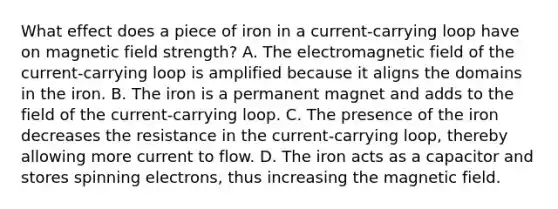 What effect does a piece of iron in a current-carrying loop have on magnetic field strength? A. The electromagnetic field of the current-carrying loop is amplified because it aligns the domains in the iron. B. The iron is a permanent magnet and adds to the field of the current-carrying loop. C. The presence of the iron decreases the resistance in the current-carrying loop, thereby allowing more current to flow. D. The iron acts as a capacitor and stores spinning electrons, thus increasing the magnetic field.