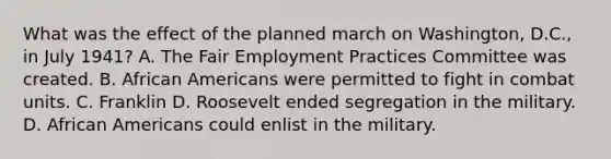 What was the effect of the planned march on Washington, D.C., in July 1941? A. The Fair Employment Practices Committee was created. B. African Americans were permitted to fight in combat units. C. Franklin D. Roosevelt ended segregation in the military. D. African Americans could enlist in the military.