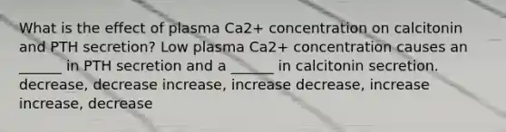 What is the effect of plasma Ca2+ concentration on calcitonin and PTH secretion? Low plasma Ca2+ concentration causes an ______ in PTH secretion and a ______ in calcitonin secretion. decrease, decrease increase, increase decrease, increase increase, decrease