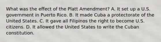 What was the effect of the Platt Amendment? A. It set up a U.S. government in Puerto Rico. B. It made Cuba a protectorate of the United States. C. It gave all Filipinos the right to become U.S. citizens. D. It allowed the United States to write the Cuban constitution.