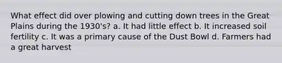 What effect did over plowing and cutting down trees in the Great Plains during the 1930's? a. It had little effect b. It increased soil fertility c. It was a primary cause of the Dust Bowl d. Farmers had a great harvest