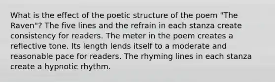 What is the effect of the poetic structure of the poem "The Raven"? The five lines and the refrain in each stanza create consistency for readers. The meter in the poem creates a reflective tone. Its length lends itself to a moderate and reasonable pace for readers. The rhyming lines in each stanza create a hypnotic rhythm.