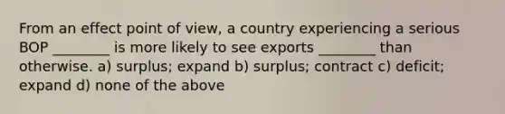 From an effect point of view, a country experiencing a serious BOP ________ is more likely to see exports ________ than otherwise. a) surplus; expand b) surplus; contract c) deficit; expand d) none of the above