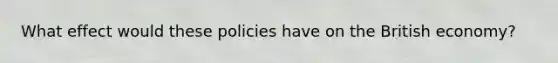 What effect would these policies have on the British​ economy?