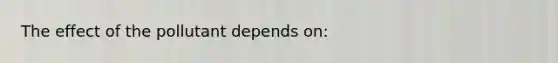 The effect of the pollutant depends on: