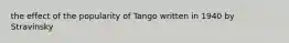 the effect of the popularity of Tango written in 1940 by Stravinsky